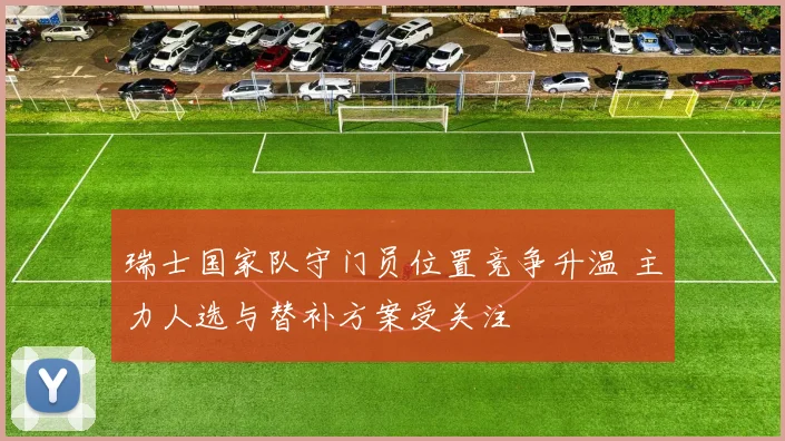 瑞士国家队守门员位置竞争升温 主力人选与替补方案受关注