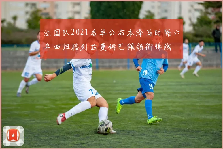 法国队2021名单公布本泽马时隔六年回归格列兹曼姆巴佩领衔锋线