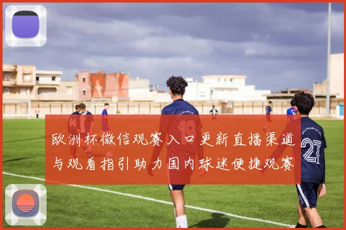 欧洲杯微信观赛入口更新直播渠道与观看指引助力国内球迷便捷观赛