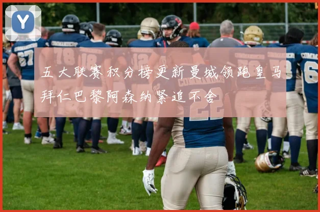 五大联赛积分榜更新曼城领跑皇马拜仁巴黎阿森纳紧追不舍