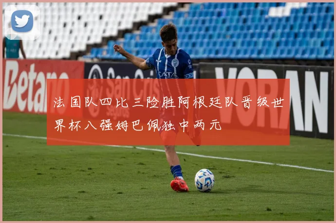 法国队四比三险胜阿根廷队晋级世界杯八强姆巴佩独中两元