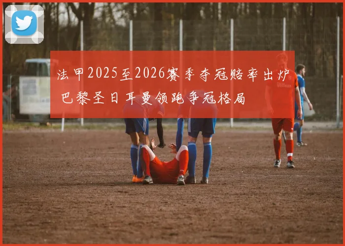 法甲2025至2026赛季夺冠赔率出炉 巴黎圣日耳曼领跑争冠格局