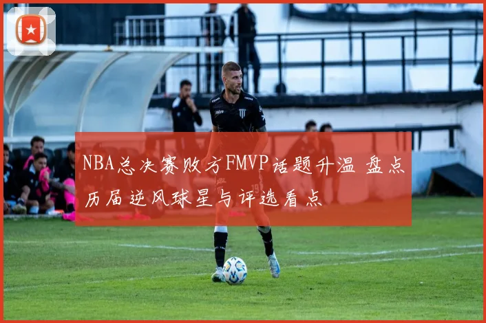 NBA总决赛败方FMVP话题升温 盘点历届逆风球星与评选看点