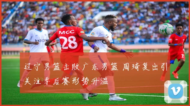 辽宁男篮击败广东男篮 周琦复出引关注季后赛形势升温