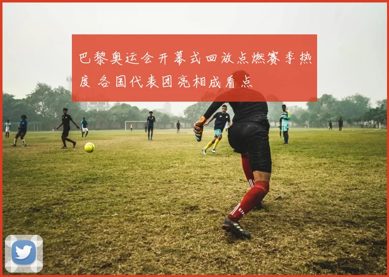 巴黎奥运会开幕式回放点燃赛季热度 各国代表团亮相成看点