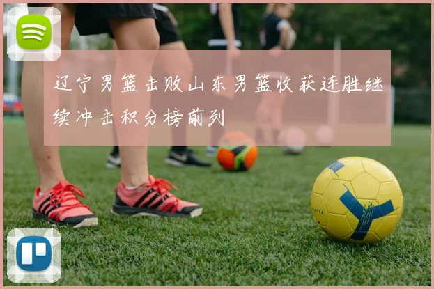 辽宁男篮击败山东男篮收获连胜继续冲击积分榜前列