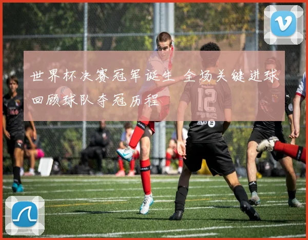世界杯决赛冠军诞生 全场关键进球回顾球队夺冠历程