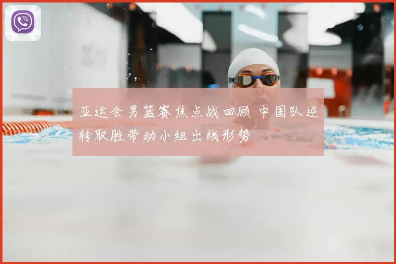 亚运会男篮赛焦点战回顾 中国队逆转取胜带动小组出线形势