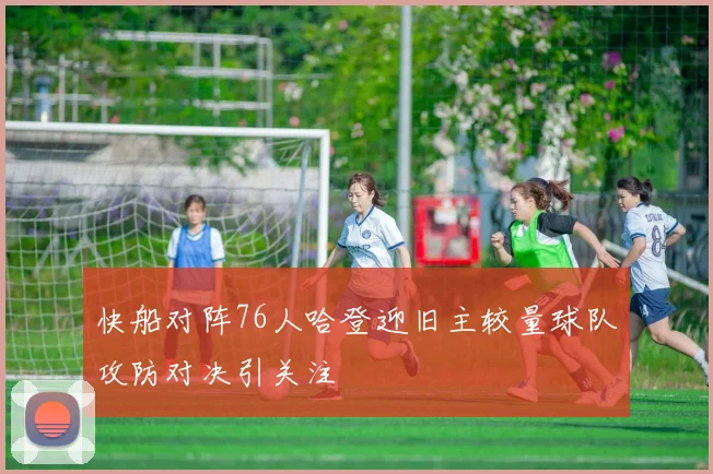快船对阵76人哈登迎旧主较量球队攻防对决引关注