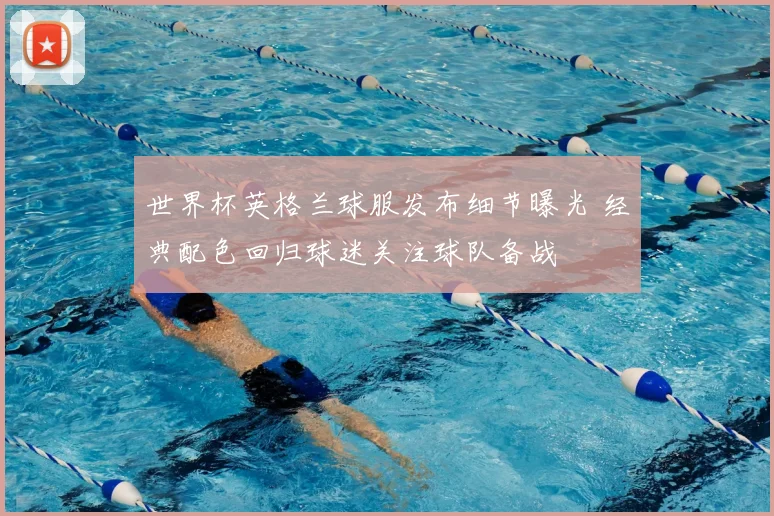 世界杯英格兰球服发布细节曝光 经典配色回归球迷关注球队备战