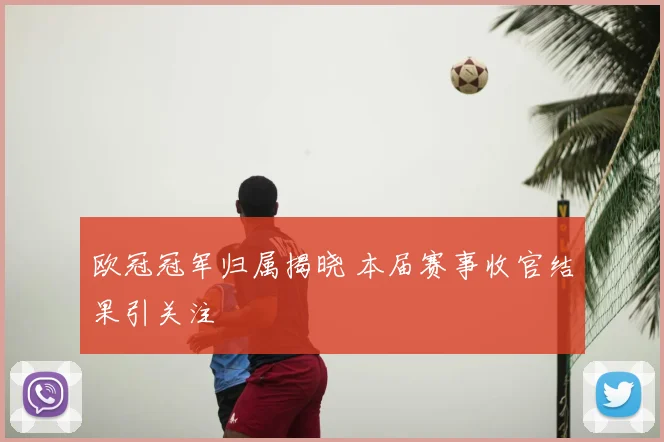 欧冠冠军归属揭晓 本届赛事收官结果引关注