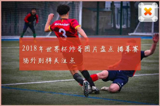 2018年世界杯帅哥图片盘点 揭幕赛场外别样关注点