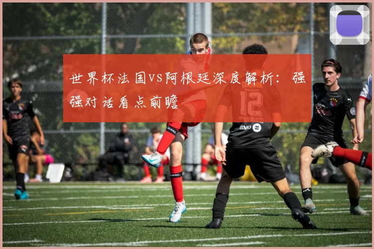 世界杯法国vs阿根廷深度解析：强强对话看点前瞻