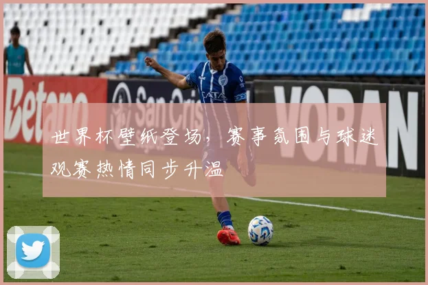 世界杯壁纸登场，赛事氛围与球迷观赛热情同步升温