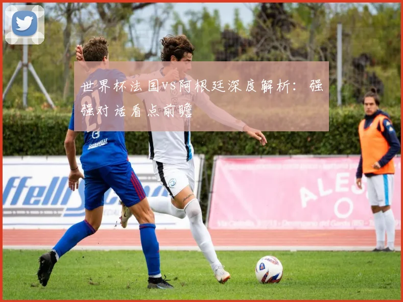 世界杯法国vs阿根廷深度解析:强强对话看点前瞻